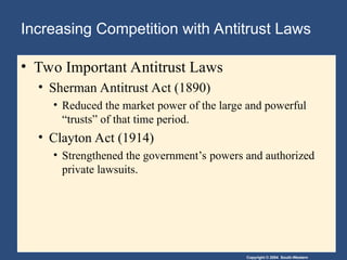 Copyright © 2004 South-Western
Increasing Competition with Antitrust Laws
• Two Important Antitrust Laws
• Sherman Antitrust Act (1890)
• Reduced the market power of the large and powerful
“trusts” of that time period.
• Clayton Act (1914)
• Strengthened the government’s powers and authorized
private lawsuits.
 