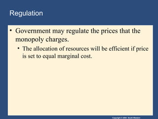 Copyright © 2004 South-Western
Regulation
• Government may regulate the prices that the
monopoly charges.
• The allocation of resources will be efficient if price
is set to equal marginal cost.
 