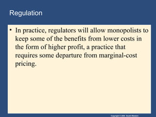 Copyright © 2004 South-Western
Regulation
• In practice, regulators will allow monopolists to
keep some of the benefits from lower costs in
the form of higher profit, a practice that
requires some departure from marginal-cost
pricing.
 