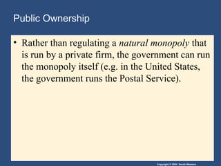 Copyright © 2004 South-Western
Public Ownership
• Rather than regulating a natural monopoly that
is run by a private firm, the government can run
the monopoly itself (e.g. in the United States,
the government runs the Postal Service).
 