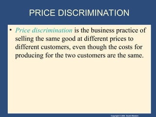 Copyright © 2004 South-Western
PRICE DISCRIMINATION
• Price discrimination is the business practice of
selling the same good at different prices to
different customers, even though the costs for
producing for the two customers are the same.
 