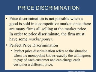Copyright © 2004 South-Western
PRICE DISCRIMINATION
• Price discrimination is not possible when a
good is sold in a competitive market since there
are many firms all selling at the market price.
In order to price discriminate, the firm must
have some market power.
• Perfect Price Discrimination
• Perfect price discrimination refers to the situation
when the monopolist knows exactly the willingness
to pay of each customer and can charge each
customer a different price.
 
