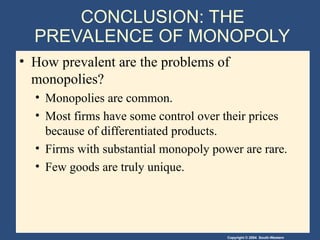 Copyright © 2004 South-Western
CONCLUSION: THE
PREVALENCE OF MONOPOLY
• How prevalent are the problems of
monopolies?
• Monopolies are common.
• Most firms have some control over their prices
because of differentiated products.
• Firms with substantial monopoly power are rare.
• Few goods are truly unique.
 
