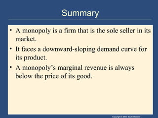 Copyright © 2004 South-Western
Summary
• A monopoly is a firm that is the sole seller in its
market.
• It faces a downward-sloping demand curve for
its product.
• A monopoly’s marginal revenue is always
below the price of its good.
 