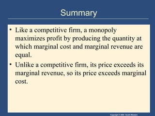 Copyright © 2004 South-Western
Summary
• Like a competitive firm, a monopoly
maximizes profit by producing the quantity at
which marginal cost and marginal revenue are
equal.
• Unlike a competitive firm, its price exceeds its
marginal revenue, so its price exceeds marginal
cost.
 