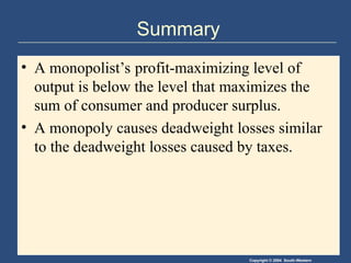 Copyright © 2004 South-Western
Summary
• A monopolist’s profit-maximizing level of
output is below the level that maximizes the
sum of consumer and producer surplus.
• A monopoly causes deadweight losses similar
to the deadweight losses caused by taxes.
 