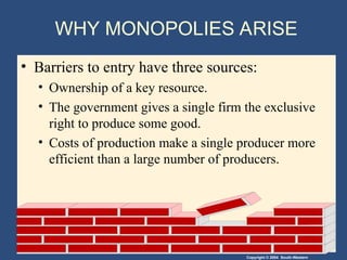 Copyright © 2004 South-Western
WHY MONOPOLIES ARISE
• Barriers to entry have three sources:
• Ownership of a key resource.
• The government gives a single firm the exclusive
right to produce some good.
• Costs of production make a single producer more
efficient than a large number of producers.
 