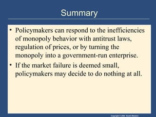 Copyright © 2004 South-Western
Summary
• Policymakers can respond to the inefficiencies
of monopoly behavior with antitrust laws,
regulation of prices, or by turning the
monopoly into a government-run enterprise.
• If the market failure is deemed small,
policymakers may decide to do nothing at all.
 