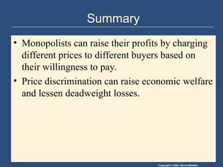 Copyright © 2004 South-Western
Summary
• Monopolists can raise their profits by charging
different prices to different buyers based on
their willingness to pay.
• Price discrimination can raise economic welfare
and lessen deadweight losses.
 