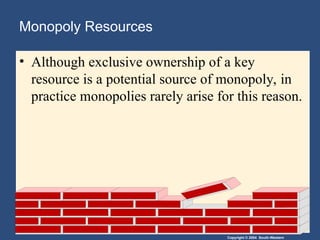 Copyright © 2004 South-Western
Monopoly Resources
• Although exclusive ownership of a key
resource is a potential source of monopoly, in
practice monopolies rarely arise for this reason.
 