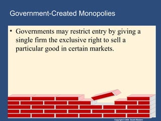 Copyright © 2004 South-Western
Government-Created Monopolies
• Governments may restrict entry by giving a
single firm the exclusive right to sell a
particular good in certain markets.
 