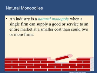 Copyright © 2004 South-Western
Natural Monopolies
• An industry is a natural monopoly when a
single firm can supply a good or service to an
entire market at a smaller cost than could two
or more firms.
 