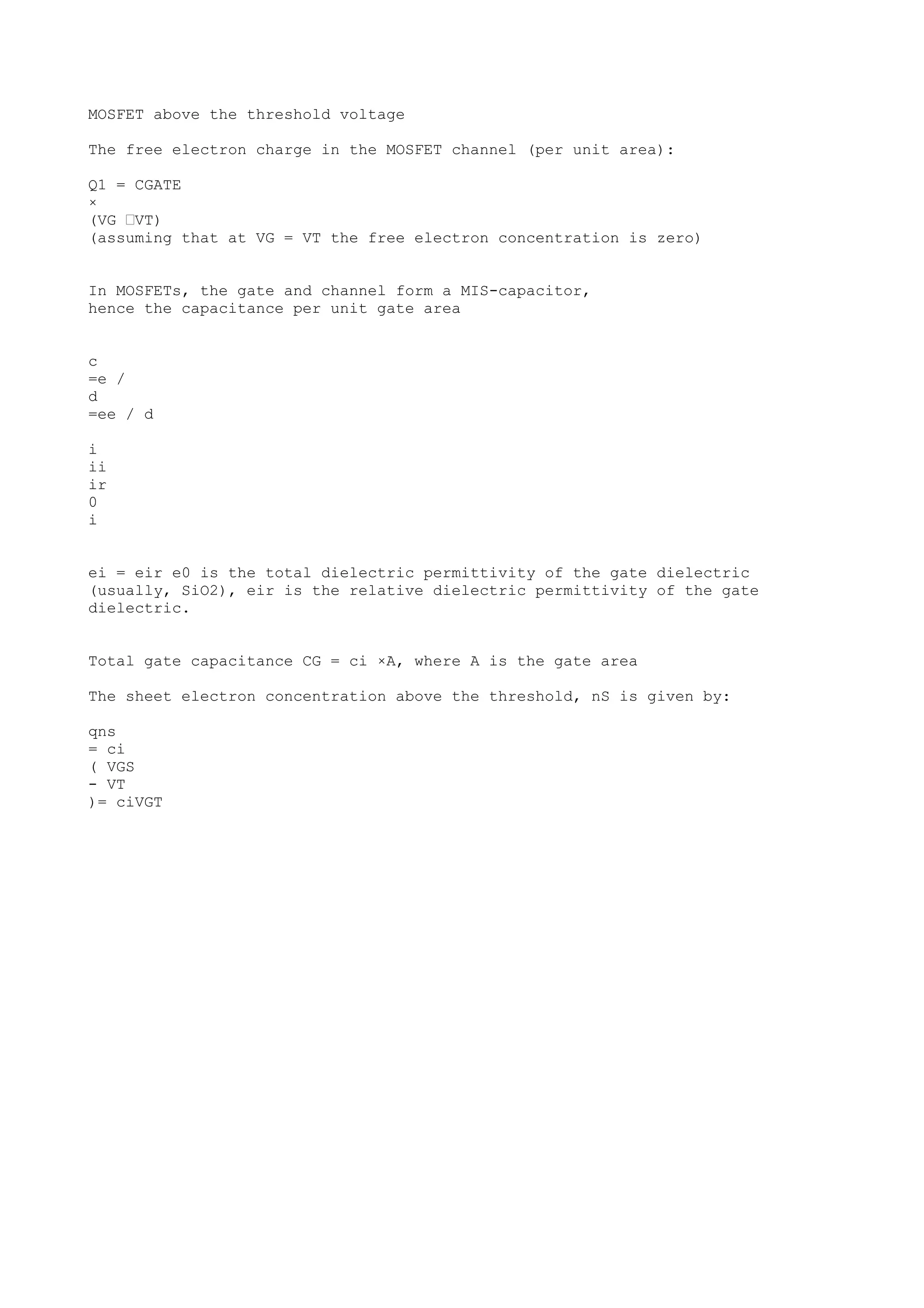 MOSFET above the threshold voltage
The free electron charge in the MOSFET channel (per unit area):
Q1 = CGATE
×
(VG –VT)
(assuming that at VG = VT the free electron concentration is zero)
In MOSFETs, the gate and channel form a MIS-capacitor,
hence the capacitance per unit gate area
c
=e /
d
=ee / d
i
ii
ir
0
i
ei = eir e0 is the total dielectric permittivity of the gate dielectric
(usually, SiO2), eir is the relative dielectric permittivity of the gate
dielectric.
Total gate capacitance CG = ci ×A, where A is the gate area
The sheet electron concentration above the threshold, nS is given by:
qns
= ci
( VGS
- VT
)= ciVGT
 