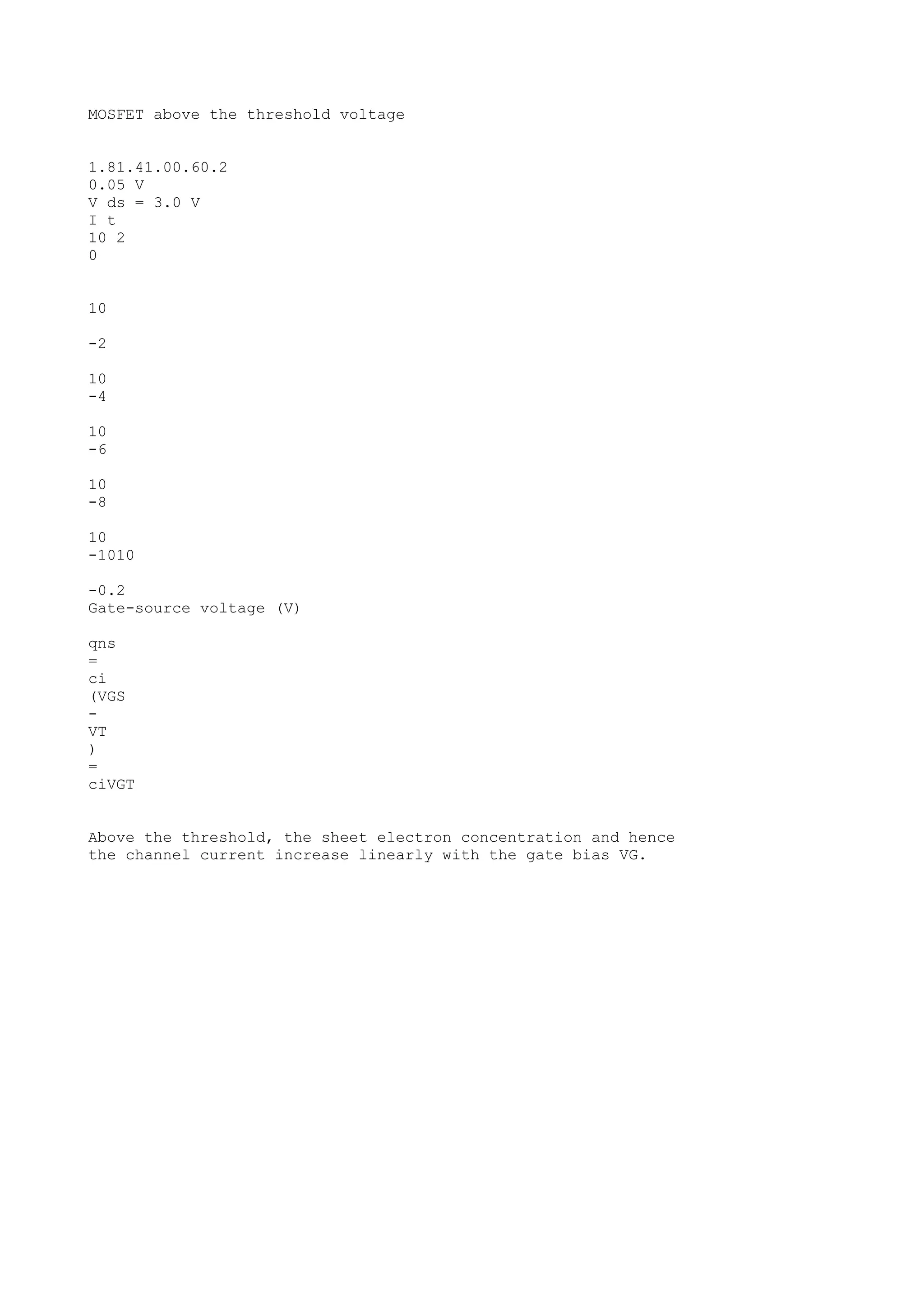 MOSFET above the threshold voltage
1.81.41.00.60.2
0.05 V
V ds = 3.0 V
I t
10 2
0
10
-2
10
-4
10
-6
10
-8
10
-1010
-0.2
Gate-source voltage (V)
qns
=
ci
(VGS
-
VT
)
=
ciVGT
Above the threshold, the sheet electron concentration and hence
the channel current increase linearly with the gate bias VG.
 