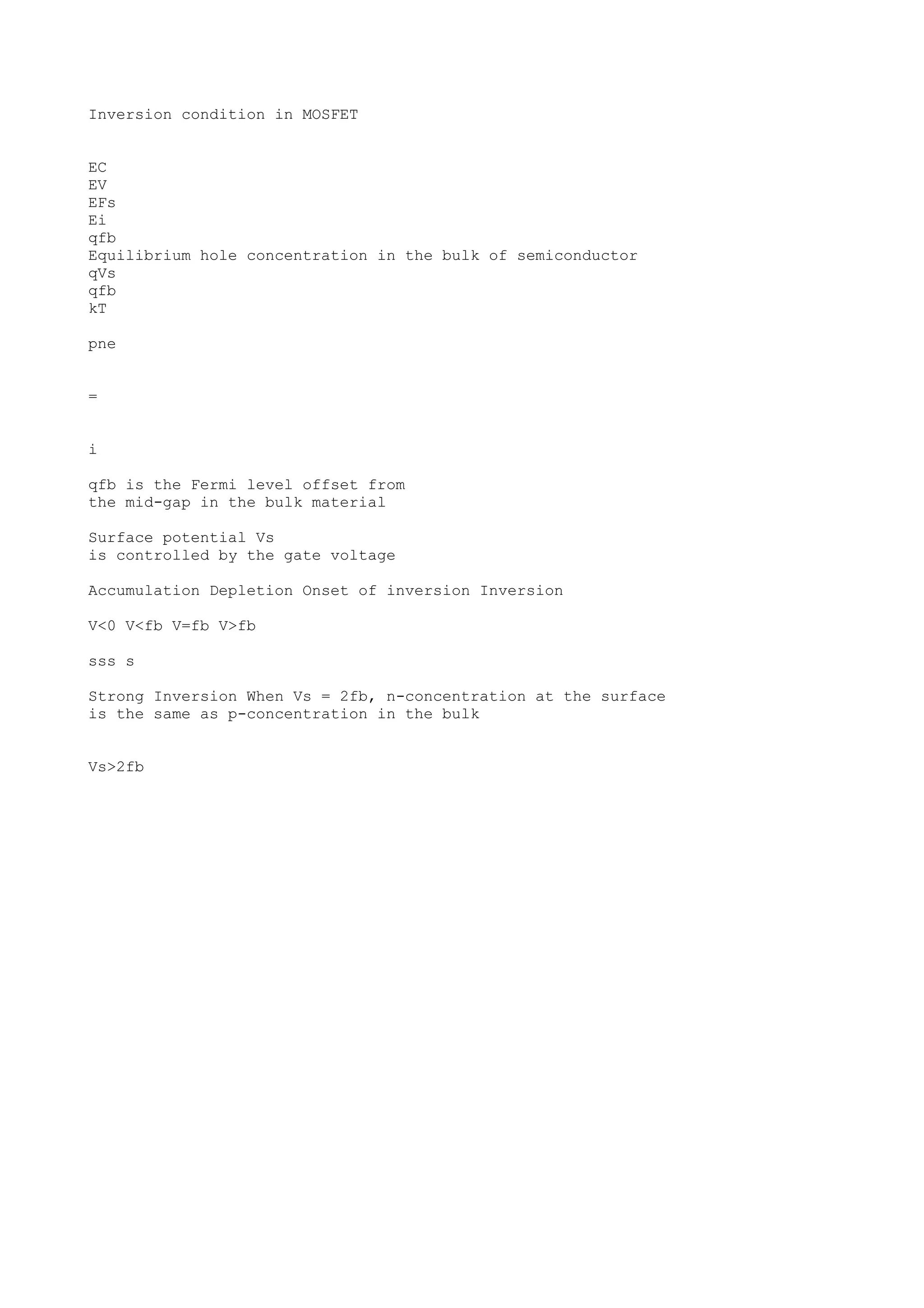 Inversion condition in MOSFET
EC
EV
EFs
Ei
qfb
Equilibrium hole concentration in the bulk of semiconductor
qVs
qfb
kT
pne
=
i
qfb is the Fermi level offset from
the mid-gap in the bulk material
Surface potential Vs
is controlled by the gate voltage
Accumulation Depletion Onset of inversion Inversion
V<0 V<fb V=fb V>fb
sss s
Strong Inversion When Vs = 2fb, n-concentration at the surface
is the same as p-concentration in the bulk
Vs>2fb
 