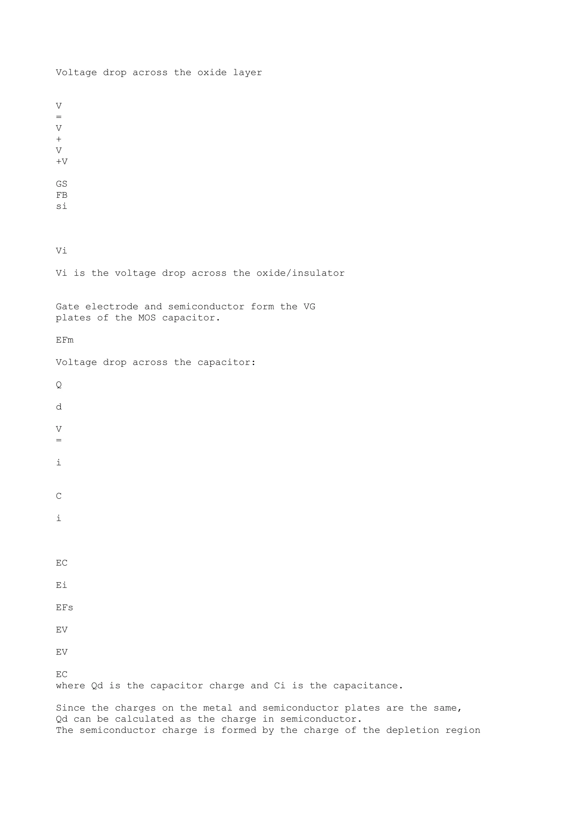 Voltage drop across the oxide layer
V
=
V
+
V
+V
GS
FB
si
Vi
Vi is the voltage drop across the oxide/insulator
Gate electrode and semiconductor form the VG
plates of the MOS capacitor.
EFm
Voltage drop across the capacitor:
Q
d
V
=
i
C
i
EC
Ei
EFs
EV
EV
EC
where Qd is the capacitor charge and Ci is the capacitance.
Since the charges on the metal and semiconductor plates are the same,
Qd can be calculated as the charge in semiconductor.
The semiconductor charge is formed by the charge of the depletion region
 