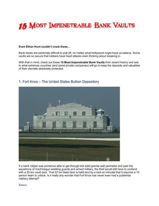 15 Most Impenetrable Bank Vaults
Even Ethan Hunt couldn’t crack these…

Bank heists are extremely difficult to pull off, no matter what Hollywood might have us believe. Some
vaults are so secure that robbers have heart attacks even thinking about breaking in.

With that in mind, check out these 15 Most Impenetrable Bank Vaults from recent history and see
to what extremes countries (and some private companies) will go to keep the deposits and valuables
of their clientele absolutely protected.



1. Fort Knox – The United States Bullion Depository




If a bank robber was somehow able to get through the solid granite wall perimeter and past the
squadrons of machinegun wielding guards and armed military, the thief would still have to contend
with a 22-ton vault door. That 22 ton blast door is held shut by a lock so intricate that it requires a 10
person team to unlock. Is it really any wonder that Fort Knox has never even had a published
robbery attempt?

Source
 