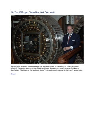 10. The JPMorgan Chase New York Gold Vault




As the global economy suffers more people are plowing their money into gold to hedge against
inflation. This spells opportunity for JPMorgan Chase, who swung open an underground vault in
Manhattan. If that back of the vault door doesn’t intimidate you, the scowl on that man’s face should.

Source
 