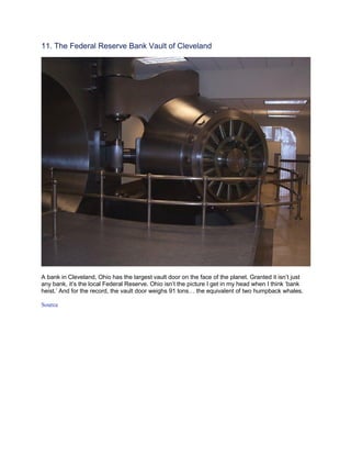 11. The Federal Reserve Bank Vault of Cleveland




A bank in Cleveland, Ohio has the largest vault door on the face of the planet. Granted it isn’t just
any bank, it’s the local Federal Reserve. Ohio isn’t the picture I get in my head when I think ‘bank
heist.’ And for the record, the vault door weighs 91 tons… the equivalent of two humpback whales.

Source
 