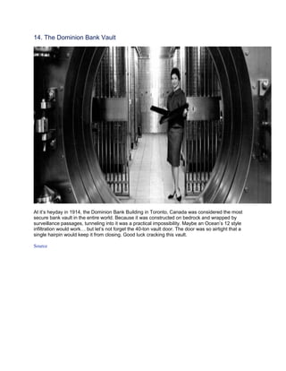 14. The Dominion Bank Vault




At it’s heyday in 1914, the Dominion Bank Building in Toronto, Canada was considered the most
secure bank vault in the entire world. Because it was constructed on bedrock and wrapped by
surveillance passages, tunneling into it was a practical impossibility. Maybe an Ocean’s 12 style
infiltration would work… but let’s not forget the 40-ton vault door. The door was so airtight that a
single hairpin would keep it from closing. Good luck cracking this vault.

Source
 