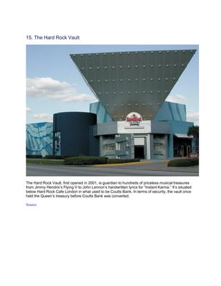 15. The Hard Rock Vault




The Hard Rock Vault, first opened in 2001, is guardian to hundreds of priceless musical treasures
from Jimmy Hendrix’s Flying V to John Lennon’s handwritten lyrics for “Instant Karma.” It’s situated
below Hard Rock Cafe London in what used to be Coutts Bank. In terms of security, the vault once
held the Queen’s treasury before Coutts Bank was converted.

Source
 