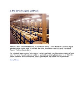 3. The Bank of England Gold Vault




If Britain’s Prime Minister had a secret, he would want to keep it here. More than 4,600 tons of gold
are safeguarded in what is the UK’s largest gold vault. A figure that’s second only to the Federal
Reserve Vault mentioned above.

The vault walls are bombproof and so sturdy that bank staff used them for protection during WWII air
raids. And when the vault doors do need to be opened, they can only be accessed by an elaborate
system consisting of voice recognition, 3 foot keys and other unpublished security measures.

Source / Source
 