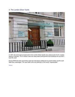 4. The London Silver Vaults




In 1957, the same type of vault used in the London Silver Vaults was used as part of U.S. nuclear
testing in Nevada. The 37-kiloton nuke tore away steel reinforcement and loosened trim but didn’t
bust the vault.

During WWII the bank around the vault was reduced to rubble due to a bomb strike, but the vault
itself was undamaged. The vault itself is the very definition of the world “impenetrable.”

Source
 