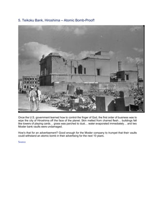 5. Teikoku Bank, Hiroshima – Atomic Bomb-Proof!




Once the U.S. government learned how to control the finger of God, the first order of business was to
wipe the city of Hiroshima off the face of the planet. Skin melted from charred flesh… buildings fell
like towers of playing cards… grass was parched to dust… water evaporated immediately… and two
Mosler bank vaults were undamaged.

How’s that for an advertisement? Good enough for the Mosler company to trumpet that their vaults
could withstand an atomic bomb in their advertising for the next 10 years.

Source
 