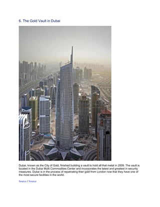 6. The Gold Vault in Dubai




Dubai, known as the City of Gold, finished building a vault to hold all that metal in 2009. The vault is
located in the Dubai Multi Commodities Center and incorporates the latest and greatest in security
measures. Dubai is in the process of repatriating their gold from London now that they have one of
the most secure facilities in the world.

Source / Source
 