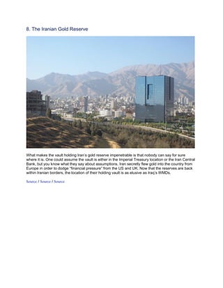 8. The Iranian Gold Reserve




What makes the vault holding Iran’s gold reserve impenetrable is that nobody can say for sure
where it is. One could assume the vault is either in the Imperial Treasury location or the Iran Central
Bank, but you know what they say about assumptions. Iran secretly flew gold into the country from
Europe in order to dodge “financial pressure” from the US and UK. Now that the reserves are back
within Iranian borders, the location of their holding vault is as elusive as Iraq’s WMDs.

Source / Source / Source
 