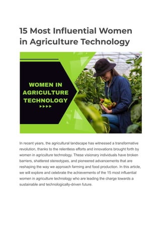 15 Most Influential Women
in Agriculture Technology
In recent years, the agricultural landscape has witnessed a transformative
revolution, thanks to the relentless efforts and innovations brought forth by
women in agriculture technology. These visionary individuals have broken
barriers, shattered stereotypes, and pioneered advancements that are
reshaping the way we approach farming and food production. In this article,
we will explore and celebrate the achievements of the 15 most influential
women in agriculture technology who are leading the charge towards a
sustainable and technologically-driven future.
 