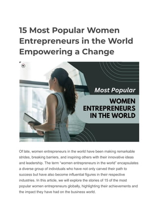15 Most Popular Women
Entrepreneurs in the World
Empowering a Change
Of late, women entrepreneurs in the world have been making remarkable
strides, breaking barriers, and inspiring others with their innovative ideas
and leadership. The term “women entrepreneurs in the world” encapsulates
a diverse group of individuals who have not only carved their path to
success but have also become influential figures in their respective
industries. In this article, we will explore the stories of 15 of the most
popular women entrepreneurs globally, highlighting their achievements and
the impact they have had on the business world.
 