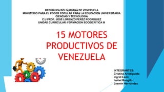 15 MOTORES
PRODUCTIVOS DE
VENEZUELA
REPÚBLICA BOLIVARIANA DE VENEZUELA
MINISTERIO PARA EL PODER POPULAR PARA LA EDUCACION UNIVERSITARIA
CIENCIAS Y TECNOLOGIA
C.U PROF. JOSÉ LORENZO PERÉZ ROGRIGUEZ
UNIDAD CURRICULAR: FORMACION SOCIOCRITICA III
INTEGRANTES:
Cristina Aristiguieta
Ingrid León
Isabel Rengifo
Jasmin Hernández
 