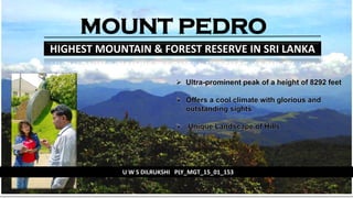 MOUNT PEDRO
HIGHEST MOUNTAIN & FOREST RESERVE IN SRI LANKA
U W S DILRUKSHI PLY_MGT_15_01_153
 Ultra-prominent peak of a height of 8292 feet
 Offers a cool climate with glorious and
outstanding sights
 Unique Landscape of Hills
 