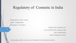 Regulatory of Cosmetic in India
SEMINAR BY: PATEL JANKI
ID NO: 15MPHRA008
M.PHARM 1ST YR (DRA)
UNDER THE GUIDENCE OF
Dr. GAYATRI PATEL M.Pharm, PHD
ASST. PROFESSOR
DEPT: PHARMACEUTICS
RAMANBHAI PATEL COLLEGE OF PHARMACY,CHARUSAT,CHANGA
1
 