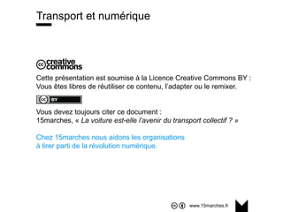 www.15marches.fr
Cette présentation est soumise à la Licence Creative Commons BY :
Vous êtes libres de réutiliser ce contenu, l’adapter ou le remixer.
Vous devez toujours citer ce document :
15marches, « La voiture est-elle l’avenir du transport collectif ? »
Chez 15marches nous aidons les organisations
à tirer parti de la révolution numérique.
Transport et numérique
 