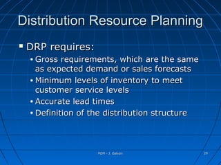 POM - J. GalvánPOM - J. Galván 2929
Distribution Resource PlanningDistribution Resource Planning
 DRP requires:DRP requires:
• Gross requirements, which are the sameGross requirements, which are the same
as expected demand or sales forecastsas expected demand or sales forecasts
• Minimum levels of inventory to meetMinimum levels of inventory to meet
customer service levelscustomer service levels
• Accurate lead timesAccurate lead times
• Definition of the distribution structureDefinition of the distribution structure
 