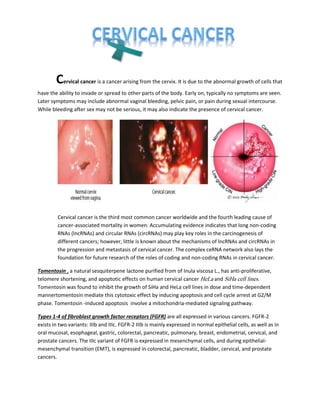 Cervical cancer is a cancer arising from the cervix. It is due to the abnormal growth of cells that
have the ability to invade or spread to other parts of the body. Early on, typically no symptoms are seen.
Later symptoms may include abnormal vaginal bleeding, pelvic pain, or pain during sexual intercourse.
While bleeding after sex may not be serious, it may also indicate the presence of cervical cancer.
Cervical cancer is the third most common cancer worldwide and the fourth leading cause of
cancer-associated mortality in women. Accumulating evidence indicates that long non-coding
RNAs (lncRNAs) and circular RNAs (circRNAs) may play key roles in the carcinogenesis of
different cancers; however, little is known about the mechanisms of lncRNAs and circRNAs in
the progression and metastasis of cervical cancer. The complex ceRNA network also lays the
foundation for future research of the roles of coding and non-coding RNAs in cervical cancer.
Tomentosin , a natural sesquiterpene lactone purified from of Inula viscosa L., has anti-proliferative,
telomere shortening, and apoptotic effects on human cervical cancer HeLa and SiHa cell lines.
Tomentosin was found to inhibit the growth of SiHa and HeLa cell lines in dose and time-dependent
mannertomentosin mediate this cytotoxic effect by inducing apoptosis and cell cycle arrest at G2/M
phase. Tomentosin -induced apoptosis involve a mitochondria-mediated signaling pathway.
Types 1-4 of fibroblast growth factor receptors (FGFR) are all expressed in various cancers. FGFR-2
exists in two variants: IIIb and IIIc. FGFR-2 IIIb is mainly expressed in normal epithelial cells, as well as in
oral mucosal, esophageal, gastric, colorectal, pancreatic, pulmonary, breast, endometrial, cervical, and
prostate cancers. The IIIc variant of FGFR is expressed in mesenchymal cells, and during epithelial-
mesenchymal transition (EMT), is expressed in colorectal, pancreatic, bladder, cervical, and prostate
cancers.
 