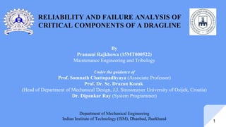 RELIABILITY AND FAILURE ANALYSIS OF
CRITICAL COMPONENTS OF A DRAGLINE
1
By
Pranami Rajkhowa (15MT000522)
Maintenance Engineering and Tribology
Under the guidance of
Prof. Somnath Chattopadhyaya (Associate Professor)
Prof. Dr. Sc. Drazan Kozak
(Head of Department of Mechanical Design, J.J. Strossmayer University of Osijek, Croatia)
Dr. Dipankar Ray (System Programmer)
Department of Mechanical Engineering
Indian Institute of Technology (ISM), Dhanbad, Jharkhand
 