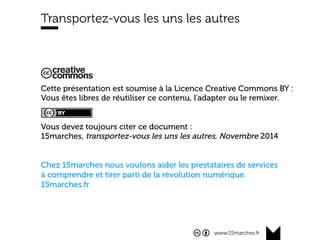 www.15marches.fr
Cette présentation est soumise à la Licence Creative Commons BY :
Vous êtes libres de réutiliser ce contenu, l’adapter ou le remixer.
Vous devez toujours citer ce document :
15marches, transportez-vous les uns les autres, Novembre 2014
Chez 15marches nous voulons aider les prestataires de services
à comprendre et tirer parti de la révolution numérique.
15marches.fr
Transportez-vous les uns les autres
 