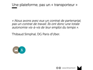 www.15marches.fr
Une plateforme, pas un « transporteur »
« Nous avons avec eux un contrat de partenariat,
pas un contrat de travail. Ils ont donc une totale
autonomie vis-à-vis de leur emploi du temps ».
Thibaud Simphal, DG Paris d'Uber.
 
