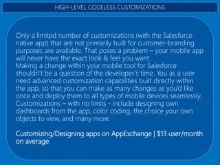 Only a limited number of customizations (with the Salesforce
native app) that are not primarily built for customer-branding
purposes are available. That poses a problem – your mobile app
will never have the exact look & feel you want.
Making a change within your mobile tool for Salesforce
shouldn’t be a question of the developer’s time. You as a user
need advanced customization capabilities built directly within
the app, so that you can make as many changes as you’d like
once and deploy them to all types of mobile devices seamlessly.
Customizations – with no limits - include designing own
dashboards from the app, color coding, the choice your own
objects to view, and many more.
Customizing/Designing apps on AppExchange | $13 user/month
on average
HIGH-LEVEL CODELESS CUSTOMIZATIONS
 