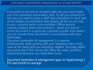 If you want to become an excellent sales star, you must master
your first-impression presentation skills. To sell your products in
the now, you need to show a 360° view of products in stock with
all the related documentation that explains all the ins and outs
to your customer within a phone/tablet. Offline reports,
invoices, product sheets and contracts – attach any kind of
online document to a particular customer’s profile. Even better –
you can include those documents in conversations with your
teammates.
Document generation & management is a massive
enhancement, while working with your Salesforce data. Firstly,
have all the sheets with you whenever needed. Secondly, attach
documents (be it PDF format, MS Office file, video, and html
attachment) whenever you need them to be.
Document Generation & Management apps on AppExchange |
$15 user/month on average
DOCUMENT GENERATION, MANAGEMENT & OFFLINE REPORTS
 