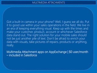 Got a built-in camera in your phone? Well, I guess we all do. Put
it to good use within your sales operations in the field. We live in
an era of keeping everything visual. Keep up with the times and
make your customer, product, account or whichever Salesforce
data stand out. The right solution for your mobile sales should
not be just another pile of text. Don’t be afraid to enrich your
data with visuals, take pictures of repairs, products or anything,
really.
Multimedia Attachment apps on AppExchange | $0 user/month
– included in Salesforce
MULTIMEDIA ATTACHMENTS
 