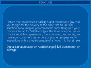 Picture this: You receive a package, and the delivery guy asks
you to sign for the delivery at the door. Not an unusual
situation. Now imagine you can do the same thing with your
mobile solution for Salesforce (yes, the same one you use for
mobile audit, lead generation, route planning, and more), and
have your customers sign orders or your employees verify
inspections with a simple squiggle of a finger. It is that simple.
Digital Signature apps on AppExchange | $23 user/month on
average
SIGNATURES
 
