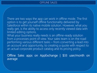 There are two ways the app can work in offline mode. The first
option is to get yourself offline functionality delivered by
Salesforce within its native mobile solution. However, what you
really get, is the ability to access only recently viewed data with
limited editing options.
What your business really needs is an offline-ready solution
from a processes point of view. Your sales team is on the road
performing various different tasks – from converting a lead into
an account and opportunity, to creating a quote with respect to
an actual corporate product catalog and its pricing policy.
Offline Sales apps on AppExchange | $33 user/month on
average
OFFLINE SALES
 