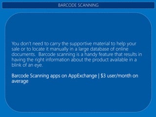 You don’t need to carry the supportive material to help your
sale or to locate it manually in a large database of online
documents. Barcode scanning is a handy feature that results in
having the right information about the product available in a
blink of an eye.
Barcode Scanning apps on AppExchange | $3 user/month on
average
BARCODE SCANNING
 