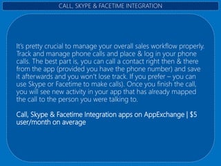 It’s pretty crucial to manage your overall sales workflow properly.
Track and manage phone calls and place & log in your phone
calls. The best part is, you can call a contact right then & there
from the app (provided you have the phone number) and save
it afterwards and you won’t lose track. If you prefer – you can
use Skype or Facetime to make calls). Once you finish the call,
you will see new activity in your app that has already mapped
the call to the person you were talking to.
Call, Skype & Facetime Integration apps on AppExchange | $5
user/month on average
CALL, SKYPE & FACETIME INTEGRATION
 