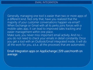 Generally, managing one tool is easier than two or more apps of
a different kind. Not only that, have you realized that the
majority of your customer conversations happen via email?
When Exchange or Gmail with all its perks joins forces with a
mobile sales app, it can lead to improved sales tracking and
easier management within one place.
Make sure, you never miss important email activity. And no –
you do not need to check your emails in detail constantly. Once
you get a tool with an Outlook/Gmail integrated inside, it will do
all the work for you, a.k.a. all the processes that are automated.
Email Integration apps on AppExchange | $19 user/month on
average
EMAIL INTEGRATION
 