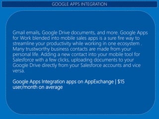 Gmail emails, Google Drive documents, and more. Google Apps
for Work blended into mobile sales apps is a sure fire way to
streamline your productivity while working in one ecosystem .
Many trustworthy business contacts are made from your
personal life. Adding a new contact into your mobile tool for
Salesforce with a few clicks, uploading documents to your
Google Drive directly from your Salesforce accounts and vice
versa.
Google Apps Integration apps on AppExchange | $15
user/month on average
GOOGLE APPS INTEGRATION
 